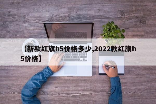 【新款红旗h5价格多少,2022款红旗h5价格】