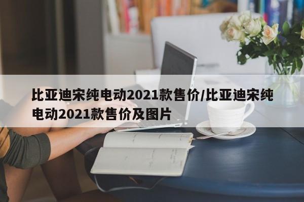 比亚迪宋纯电动2021款售价/比亚迪宋纯电动2021款售价及图片
