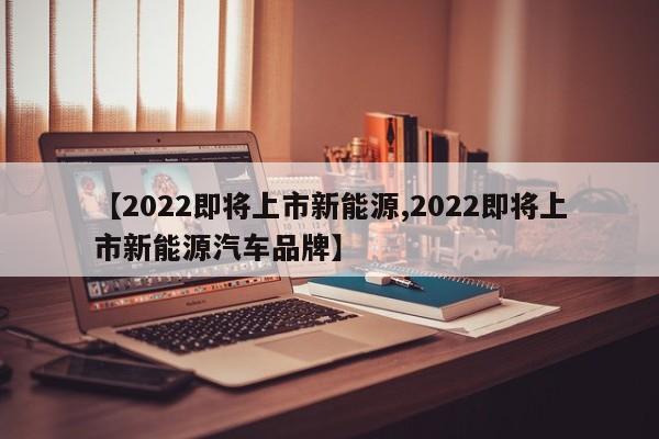 【2022即将上市新能源,2022即将上市新能源汽车品牌】