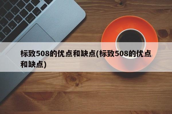 标致508的优点和缺点(标致508的优点和缺点)