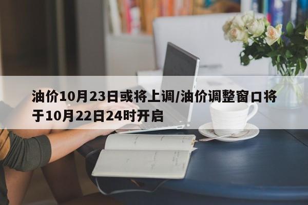 油价10月23日或将上调/油价调整窗口将于10月22日24时开启
