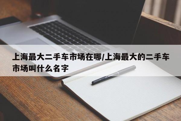 上海最大二手车市场在哪/上海最大的二手车市场叫什么名字
