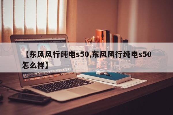 【东风风行纯电s50,东风风行纯电s50怎么样】