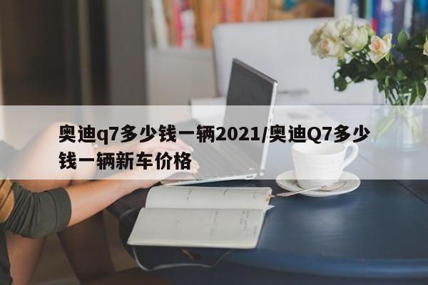 奥迪q7多少钱一辆2021/奥迪Q7多少钱一辆新车价格