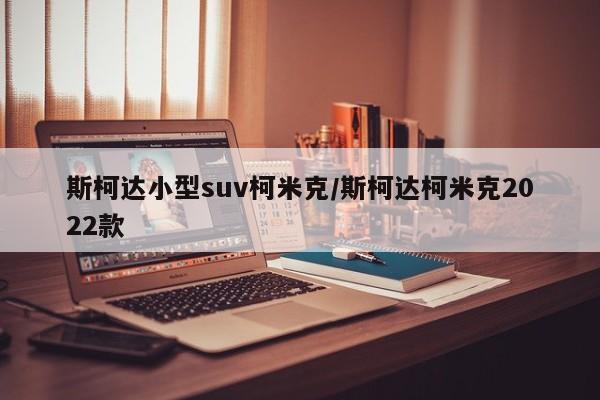 斯柯达小型suv柯米克/斯柯达柯米克2022款