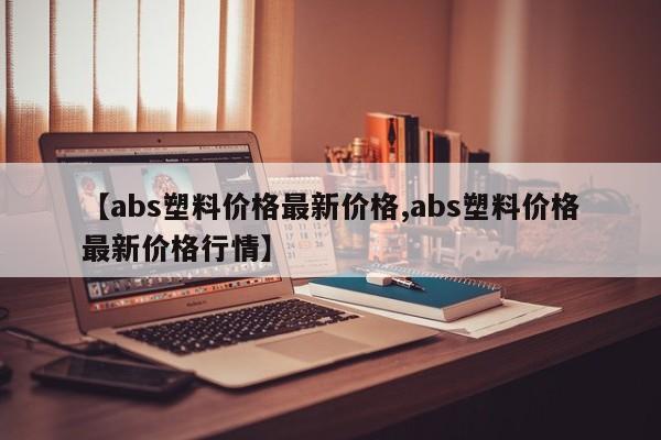 【abs塑料价格最新价格,abs塑料价格最新价格行情】