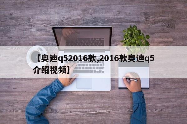 【奥迪q52016款,2016款奥迪q5介绍视频】