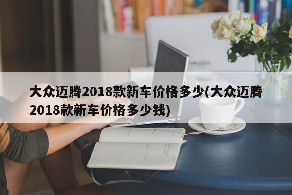 大众迈腾2018款新车价格多少(大众迈腾2018款新车价格多少钱)