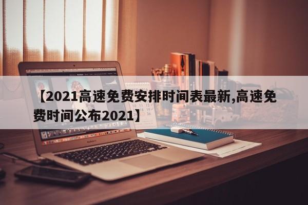 【2021高速免费安排时间表最新,高速免费时间公布2021】