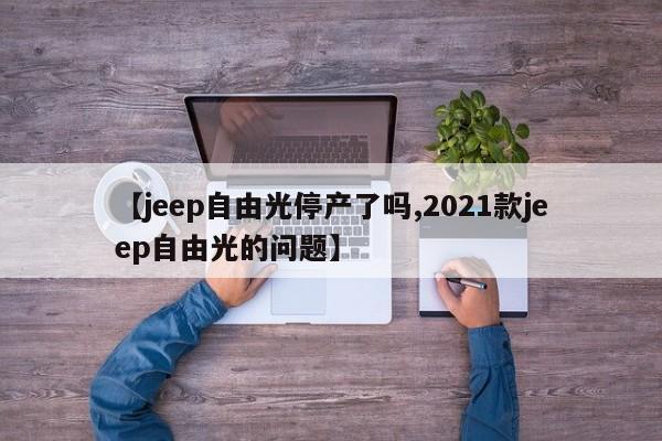 【jeep自由光停产了吗,2021款jeep自由光的问题】